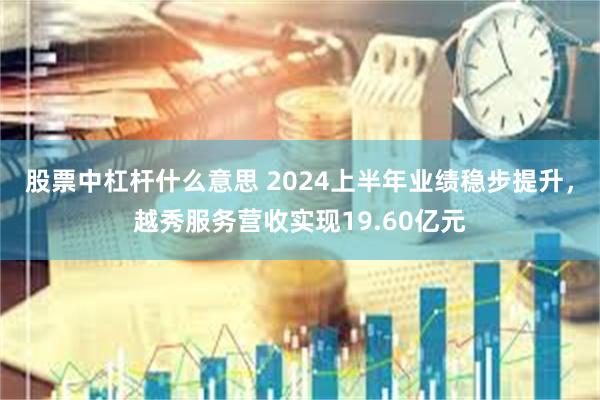 股票中杠杆什么意思 2024上半年业绩稳步提升，越秀服务营收实现19.60亿元