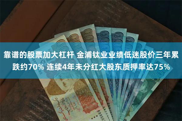 靠谱的股票加大杠杆 金浦钛业业绩低迷股价三年累跌约70% 连续4年未分红大股东质押率达75%