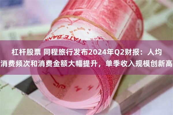 杠杆股票 同程旅行发布2024年Q2财报：人均消费频次和消费金额大幅提升，单季收入规模创新高