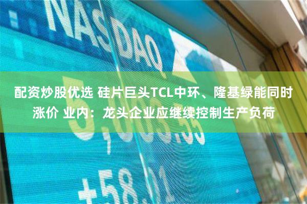 配资炒股优选 硅片巨头TCL中环、隆基绿能同时涨价 业内：龙头企业应继续控制生产负荷