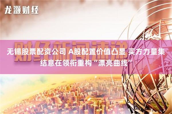 无锡股票配资公司 A股配置价值凸显 买方力量集结意在领衔重构“漂亮曲线”