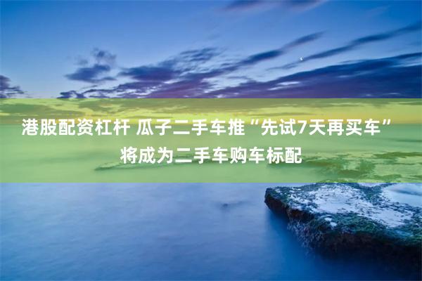 港股配资杠杆 瓜子二手车推“先试7天再买车” 将成为二手车购车标配