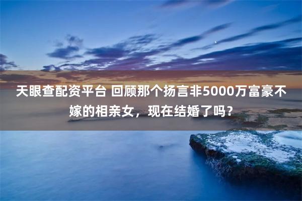 天眼查配资平台 回顾那个扬言非5000万富豪不嫁的相亲女，现在结婚了吗？