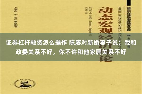 证券杠杆融资怎么操作 陈赓对新婚妻子说：我和政委关系不好，你不许和他家属关系不好