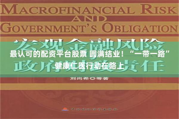 最认可的配资平台股票 圆满结业！“一带一路”健康仁医行动在路上