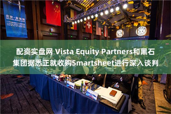 配资实盘网 Vista Equity Partners和黑石集团据悉正就收购Smartsheet进行深入谈判