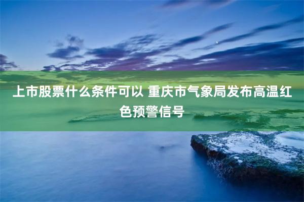 上市股票什么条件可以 重庆市气象局发布高温红色预警信号