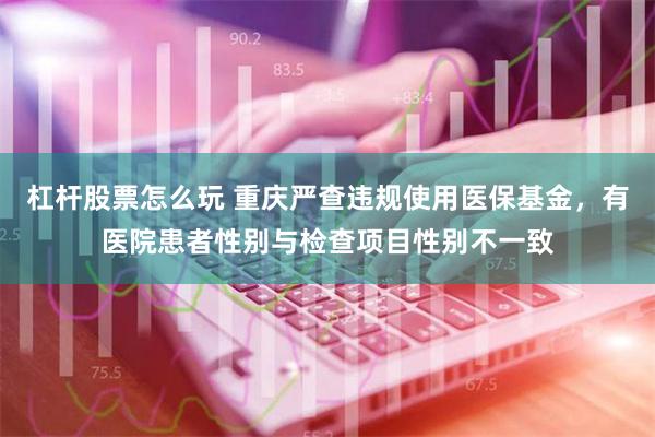 杠杆股票怎么玩 重庆严查违规使用医保基金，有医院患者性别与检查项目性别不一致