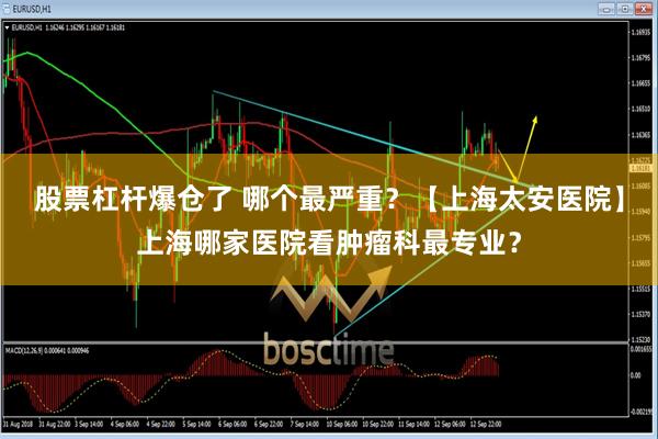 股票杠杆爆仓了 哪个最严重？【上海太安医院】上海哪家医院看肿瘤科最专业？