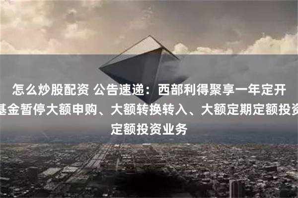 怎么炒股配资 公告速递：西部利得聚享一年定开债券基金暂停大额申购、大额转换转入、大额定期定额投资业务