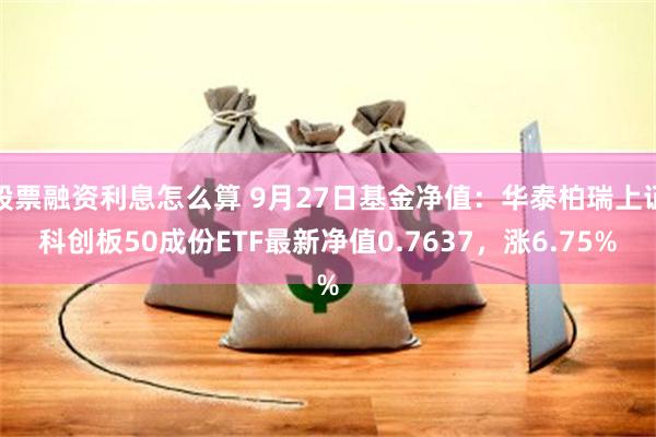 股票融资利息怎么算 9月27日基金净值：华泰柏瑞上证科创板50成份ETF最新净值0.7637，涨6.75%