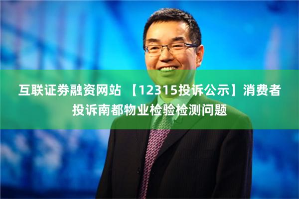 互联证劵融资网站 【12315投诉公示】消费者投诉南都物业检验检测问题