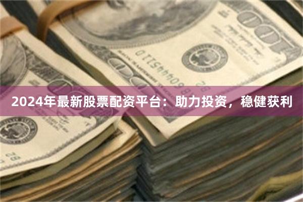 2024年最新股票配资平台：助力投资，稳健获利