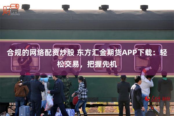 合规的网络配资炒股 东方汇金期货APP下载：轻松交易，把握先机