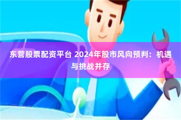 东营股票配资平台 2024年股市风向预判：机遇与挑战并存