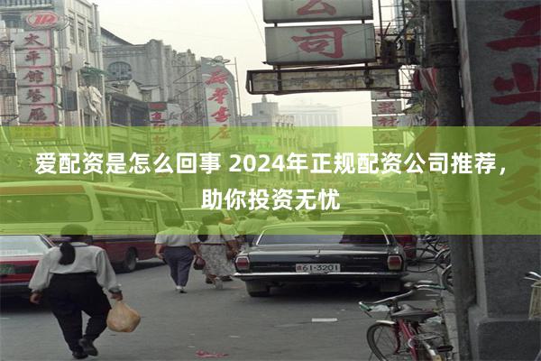 爱配资是怎么回事 2024年正规配资公司推荐，助你投资无忧