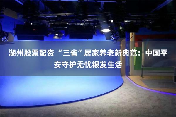 湖州股票配资 “三省”居家养老新典范：中国平安守护无忧银发生活