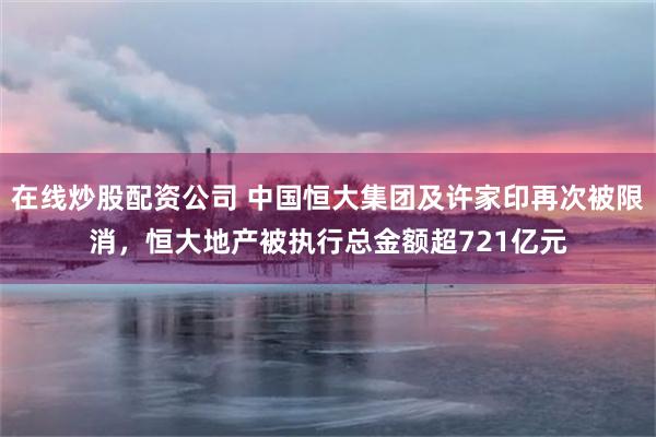 在线炒股配资公司 中国恒大集团及许家印再次被限消，恒大地产被执行总金额超721亿元