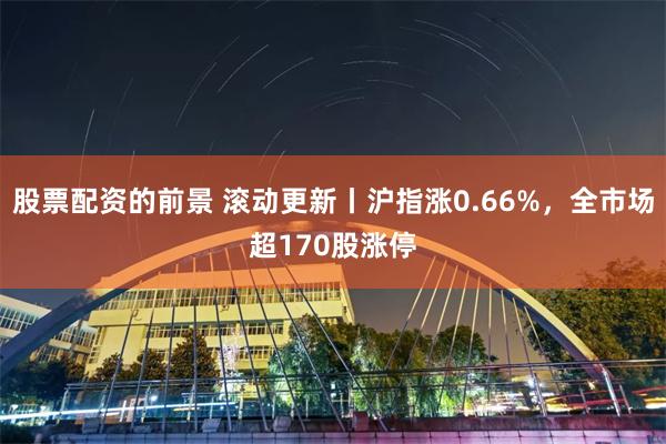 股票配资的前景 滚动更新丨沪指涨0.66%，全市场超170股涨停