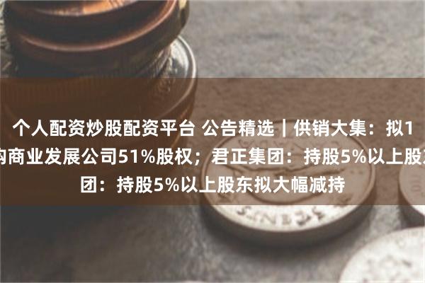 个人配资炒股配资平台 公告精选｜供销大集：拟15.11亿元收购商业发展公司51%股权；君正集团：持股5%以上股东拟大幅减持