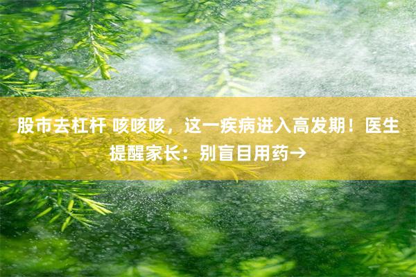 股市去杠杆 咳咳咳，这一疾病进入高发期！医生提醒家长：别盲目用药→