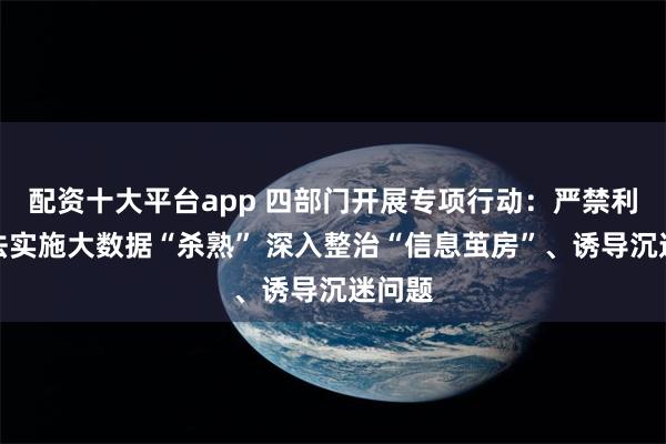 配资十大平台app 四部门开展专项行动：严禁利用算法实施大数据“杀熟” 深入整治“信息茧房”、诱导沉迷问题