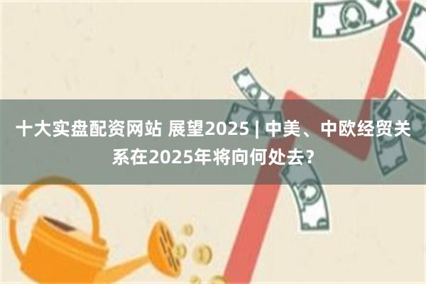 十大实盘配资网站 展望2025 | 中美、中欧经贸关系在2025年将向何处去？