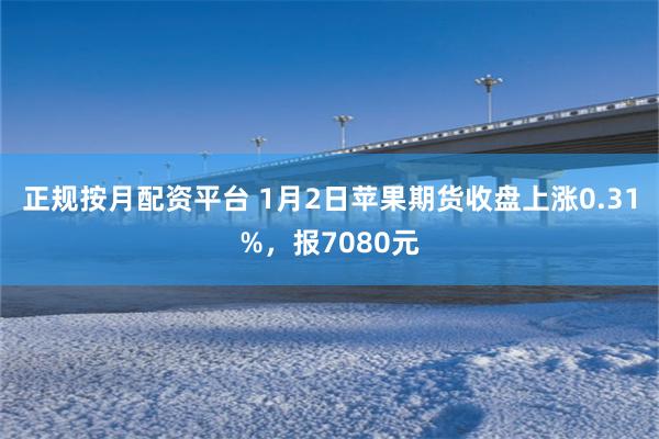 正规按月配资平台 1月2日苹果期货收盘上涨0.31%，报7080元