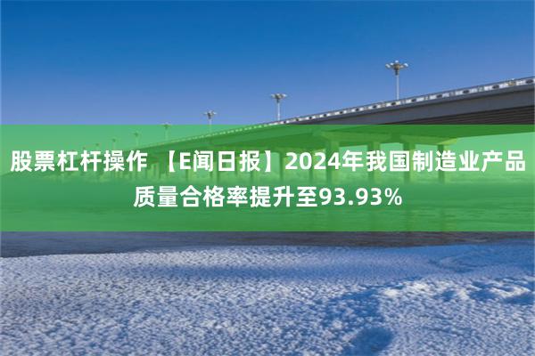 股票杠杆操作 【E闻日报】2024年我国制造业产品质量合格率提升至93.93%