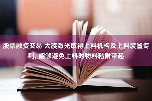 股票融资交易 大族激光取得上料机构及上料装置专利, 能够避免上料时物料粘附带起