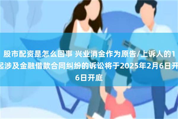 股市配资是怎么回事 兴业消金作为原告/上诉人的10起涉及金融借款合同纠纷的诉讼将于2025年2月6日开庭