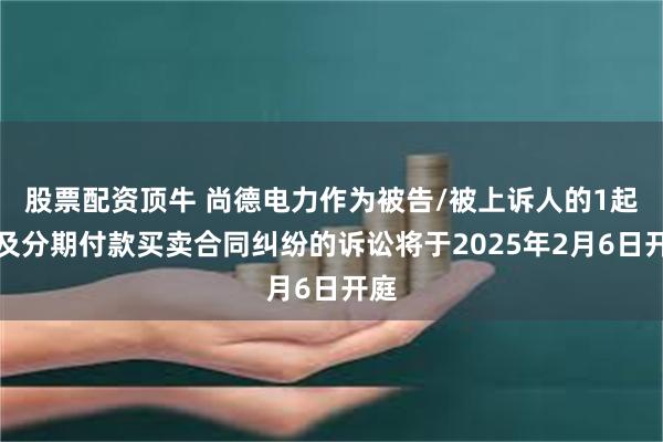 股票配资顶牛 尚德电力作为被告/被上诉人的1起涉及分期付款买卖合同纠纷的诉讼将于2025年2月6日开庭