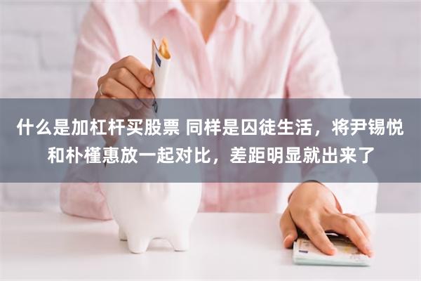 什么是加杠杆买股票 同样是囚徒生活，将尹锡悦和朴槿惠放一起对比，差距明显就出来了