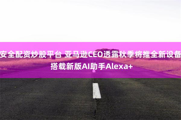 安全配资炒股平台 亚马逊CEO透露秋季将推全新设备 搭载新版AI助手Alexa+