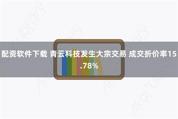 配资软件下载 青云科技发生大宗交易 成交折价率15.78%