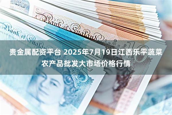 贵金属配资平台 2025年7月19日江西乐平蔬菜农产品批发大市场价格行情