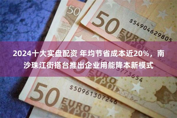 2024十大实盘配资 年均节省成本近20%，南沙珠江街搭台推出企业用能降本新模式