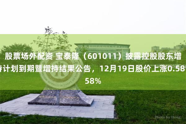 股票场外配资 宝泰隆（601011）披露控股股东增持计划到期暨增持结果公告，12月19日股价上涨0.58%