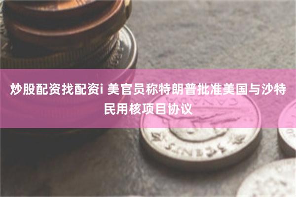 炒股配资找配资i 美官员称特朗普批准美国与沙特民用核项目协议